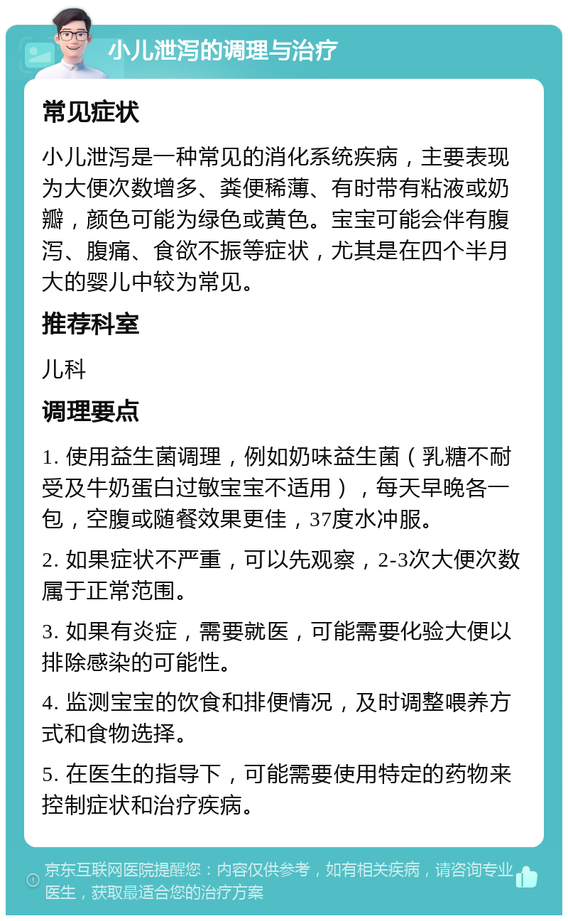 小儿泄泻的调理与治疗 常见症状 小儿泄泻是一种常见的消化系统疾病，主要表现为大便次数增多、粪便稀薄、有时带有粘液或奶瓣，颜色可能为绿色或黄色。宝宝可能会伴有腹泻、腹痛、食欲不振等症状，尤其是在四个半月大的婴儿中较为常见。 推荐科室 儿科 调理要点 1. 使用益生菌调理，例如奶味益生菌（乳糖不耐受及牛奶蛋白过敏宝宝不适用），每天早晚各一包，空腹或随餐效果更佳，37度水冲服。 2. 如果症状不严重，可以先观察，2-3次大便次数属于正常范围。 3. 如果有炎症，需要就医，可能需要化验大便以排除感染的可能性。 4. 监测宝宝的饮食和排便情况，及时调整喂养方式和食物选择。 5. 在医生的指导下，可能需要使用特定的药物来控制症状和治疗疾病。