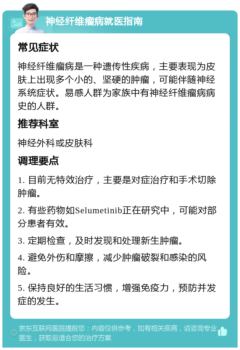 神经纤维瘤病就医指南 常见症状 神经纤维瘤病是一种遗传性疾病，主要表现为皮肤上出现多个小的、坚硬的肿瘤，可能伴随神经系统症状。易感人群为家族中有神经纤维瘤病病史的人群。 推荐科室 神经外科或皮肤科 调理要点 1. 目前无特效治疗，主要是对症治疗和手术切除肿瘤。 2. 有些药物如Selumetinib正在研究中，可能对部分患者有效。 3. 定期检查，及时发现和处理新生肿瘤。 4. 避免外伤和摩擦，减少肿瘤破裂和感染的风险。 5. 保持良好的生活习惯，增强免疫力，预防并发症的发生。