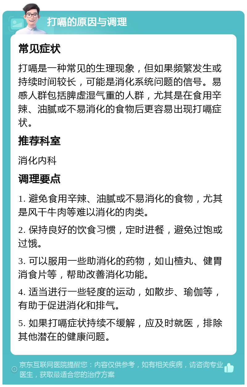 打嗝的原因与调理 常见症状 打嗝是一种常见的生理现象，但如果频繁发生或持续时间较长，可能是消化系统问题的信号。易感人群包括脾虚湿气重的人群，尤其是在食用辛辣、油腻或不易消化的食物后更容易出现打嗝症状。 推荐科室 消化内科 调理要点 1. 避免食用辛辣、油腻或不易消化的食物，尤其是风干牛肉等难以消化的肉类。 2. 保持良好的饮食习惯，定时进餐，避免过饱或过饿。 3. 可以服用一些助消化的药物，如山楂丸、健胃消食片等，帮助改善消化功能。 4. 适当进行一些轻度的运动，如散步、瑜伽等，有助于促进消化和排气。 5. 如果打嗝症状持续不缓解，应及时就医，排除其他潜在的健康问题。