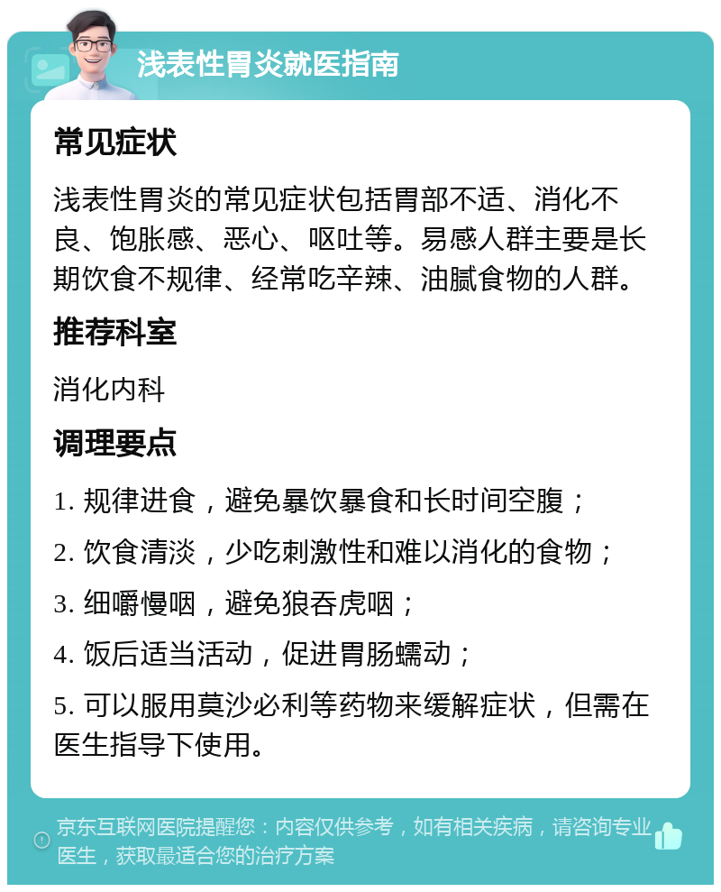 浅表性胃炎就医指南 常见症状 浅表性胃炎的常见症状包括胃部不适、消化不良、饱胀感、恶心、呕吐等。易感人群主要是长期饮食不规律、经常吃辛辣、油腻食物的人群。 推荐科室 消化内科 调理要点 1. 规律进食，避免暴饮暴食和长时间空腹； 2. 饮食清淡，少吃刺激性和难以消化的食物； 3. 细嚼慢咽，避免狼吞虎咽； 4. 饭后适当活动，促进胃肠蠕动； 5. 可以服用莫沙必利等药物来缓解症状，但需在医生指导下使用。