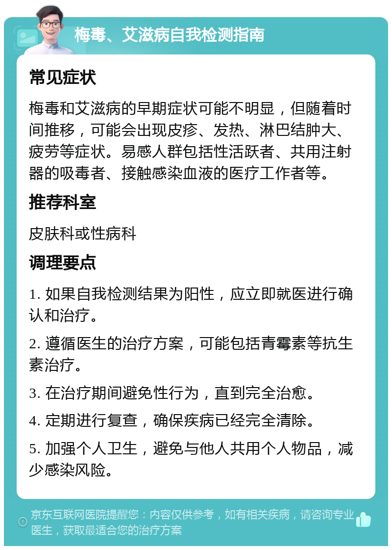 梅毒、艾滋病自我检测指南 常见症状 梅毒和艾滋病的早期症状可能不明显，但随着时间推移，可能会出现皮疹、发热、淋巴结肿大、疲劳等症状。易感人群包括性活跃者、共用注射器的吸毒者、接触感染血液的医疗工作者等。 推荐科室 皮肤科或性病科 调理要点 1. 如果自我检测结果为阳性，应立即就医进行确认和治疗。 2. 遵循医生的治疗方案，可能包括青霉素等抗生素治疗。 3. 在治疗期间避免性行为，直到完全治愈。 4. 定期进行复查，确保疾病已经完全清除。 5. 加强个人卫生，避免与他人共用个人物品，减少感染风险。