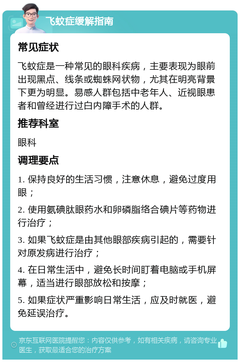 飞蚊症缓解指南 常见症状 飞蚊症是一种常见的眼科疾病，主要表现为眼前出现黑点、线条或蜘蛛网状物，尤其在明亮背景下更为明显。易感人群包括中老年人、近视眼患者和曾经进行过白内障手术的人群。 推荐科室 眼科 调理要点 1. 保持良好的生活习惯，注意休息，避免过度用眼； 2. 使用氨碘肽眼药水和卵磷脂络合碘片等药物进行治疗； 3. 如果飞蚊症是由其他眼部疾病引起的，需要针对原发病进行治疗； 4. 在日常生活中，避免长时间盯着电脑或手机屏幕，适当进行眼部放松和按摩； 5. 如果症状严重影响日常生活，应及时就医，避免延误治疗。