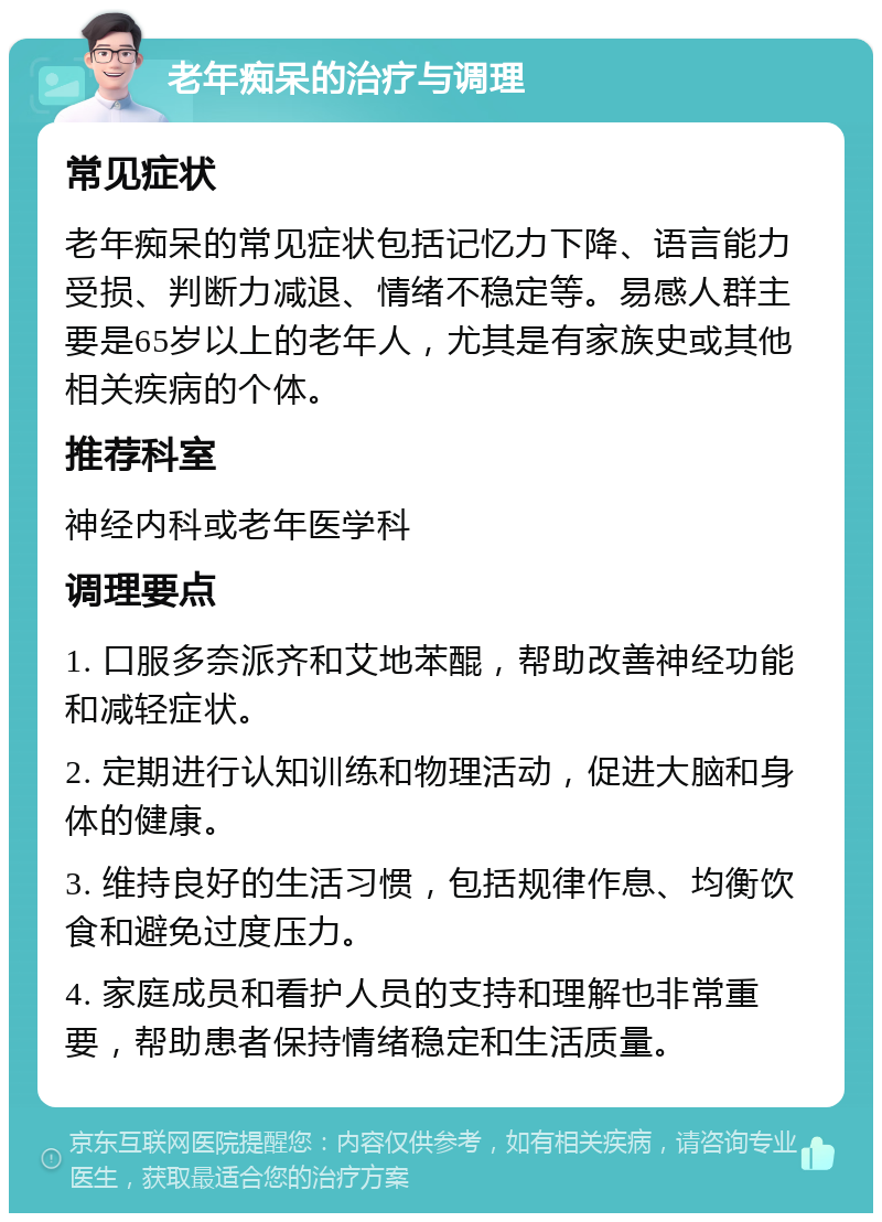 老年痴呆的治疗与调理 常见症状 老年痴呆的常见症状包括记忆力下降、语言能力受损、判断力减退、情绪不稳定等。易感人群主要是65岁以上的老年人，尤其是有家族史或其他相关疾病的个体。 推荐科室 神经内科或老年医学科 调理要点 1. 口服多奈派齐和艾地苯醌，帮助改善神经功能和减轻症状。 2. 定期进行认知训练和物理活动，促进大脑和身体的健康。 3. 维持良好的生活习惯，包括规律作息、均衡饮食和避免过度压力。 4. 家庭成员和看护人员的支持和理解也非常重要，帮助患者保持情绪稳定和生活质量。