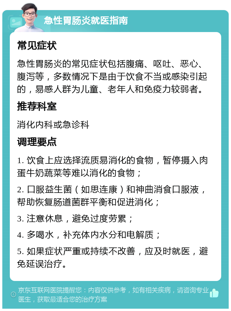 急性胃肠炎就医指南 常见症状 急性胃肠炎的常见症状包括腹痛、呕吐、恶心、腹泻等，多数情况下是由于饮食不当或感染引起的，易感人群为儿童、老年人和免疫力较弱者。 推荐科室 消化内科或急诊科 调理要点 1. 饮食上应选择流质易消化的食物，暂停摄入肉蛋牛奶蔬菜等难以消化的食物； 2. 口服益生菌（如思连康）和神曲消食口服液，帮助恢复肠道菌群平衡和促进消化； 3. 注意休息，避免过度劳累； 4. 多喝水，补充体内水分和电解质； 5. 如果症状严重或持续不改善，应及时就医，避免延误治疗。