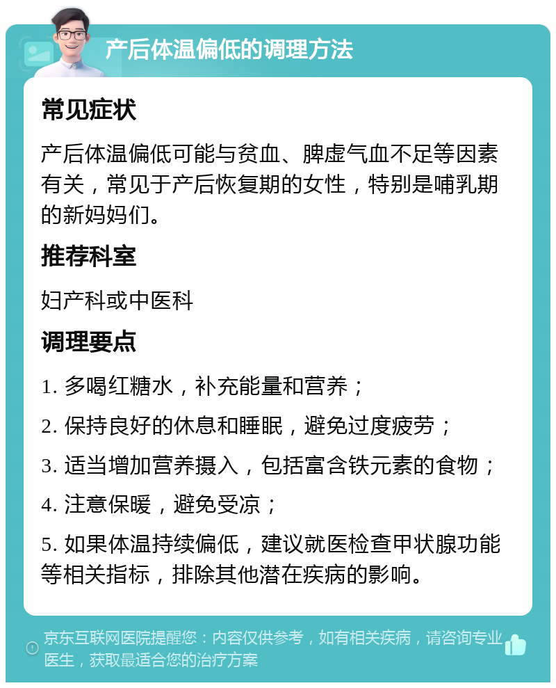 产后体温偏低的调理方法 常见症状 产后体温偏低可能与贫血、脾虚气血不足等因素有关，常见于产后恢复期的女性，特别是哺乳期的新妈妈们。 推荐科室 妇产科或中医科 调理要点 1. 多喝红糖水，补充能量和营养； 2. 保持良好的休息和睡眠，避免过度疲劳； 3. 适当增加营养摄入，包括富含铁元素的食物； 4. 注意保暖，避免受凉； 5. 如果体温持续偏低，建议就医检查甲状腺功能等相关指标，排除其他潜在疾病的影响。