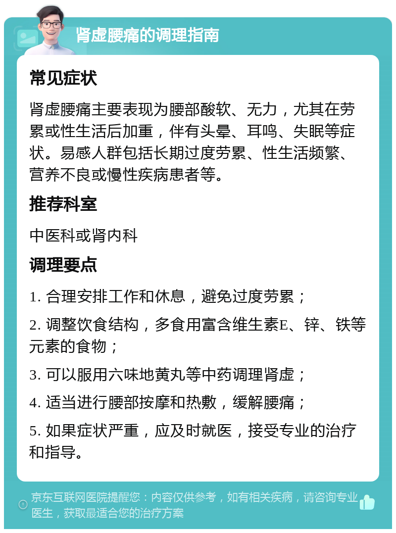 肾虚腰痛的调理指南 常见症状 肾虚腰痛主要表现为腰部酸软、无力，尤其在劳累或性生活后加重，伴有头晕、耳鸣、失眠等症状。易感人群包括长期过度劳累、性生活频繁、营养不良或慢性疾病患者等。 推荐科室 中医科或肾内科 调理要点 1. 合理安排工作和休息，避免过度劳累； 2. 调整饮食结构，多食用富含维生素E、锌、铁等元素的食物； 3. 可以服用六味地黄丸等中药调理肾虚； 4. 适当进行腰部按摩和热敷，缓解腰痛； 5. 如果症状严重，应及时就医，接受专业的治疗和指导。