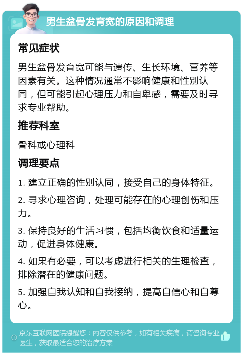 男生盆骨发育宽的原因和调理 常见症状 男生盆骨发育宽可能与遗传、生长环境、营养等因素有关。这种情况通常不影响健康和性别认同，但可能引起心理压力和自卑感，需要及时寻求专业帮助。 推荐科室 骨科或心理科 调理要点 1. 建立正确的性别认同，接受自己的身体特征。 2. 寻求心理咨询，处理可能存在的心理创伤和压力。 3. 保持良好的生活习惯，包括均衡饮食和适量运动，促进身体健康。 4. 如果有必要，可以考虑进行相关的生理检查，排除潜在的健康问题。 5. 加强自我认知和自我接纳，提高自信心和自尊心。