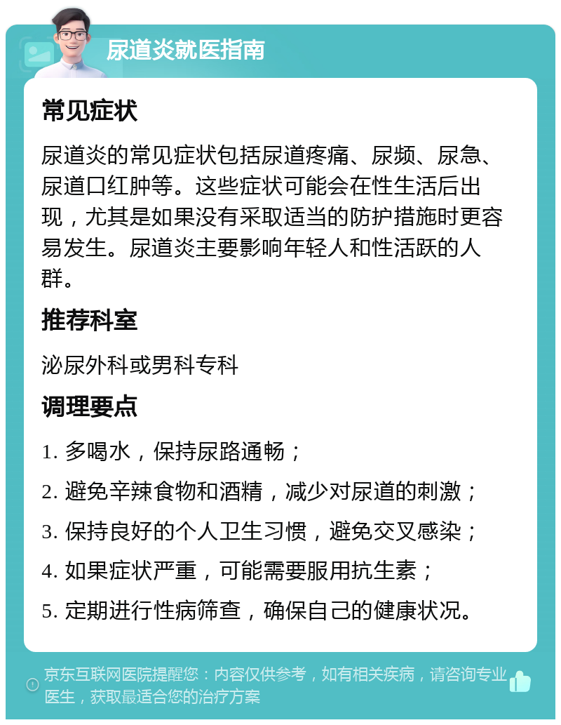 尿道炎就医指南 常见症状 尿道炎的常见症状包括尿道疼痛、尿频、尿急、尿道口红肿等。这些症状可能会在性生活后出现，尤其是如果没有采取适当的防护措施时更容易发生。尿道炎主要影响年轻人和性活跃的人群。 推荐科室 泌尿外科或男科专科 调理要点 1. 多喝水，保持尿路通畅； 2. 避免辛辣食物和酒精，减少对尿道的刺激； 3. 保持良好的个人卫生习惯，避免交叉感染； 4. 如果症状严重，可能需要服用抗生素； 5. 定期进行性病筛查，确保自己的健康状况。