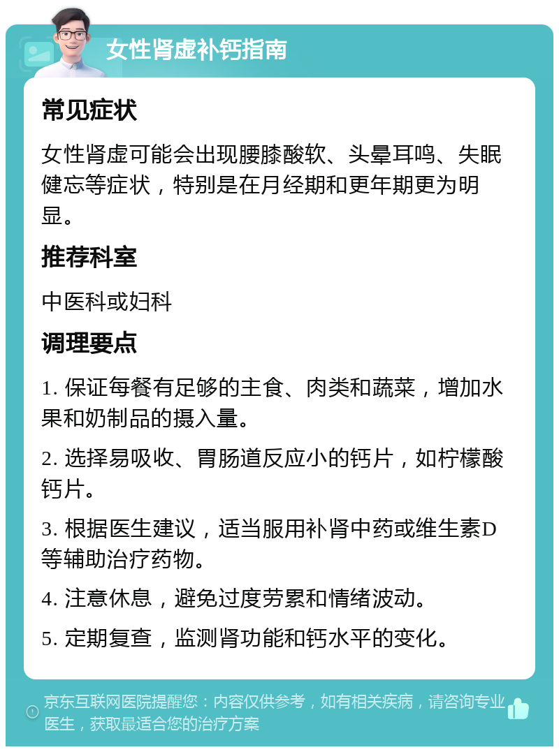 女性肾虚补钙指南 常见症状 女性肾虚可能会出现腰膝酸软、头晕耳鸣、失眠健忘等症状，特别是在月经期和更年期更为明显。 推荐科室 中医科或妇科 调理要点 1. 保证每餐有足够的主食、肉类和蔬菜，增加水果和奶制品的摄入量。 2. 选择易吸收、胃肠道反应小的钙片，如柠檬酸钙片。 3. 根据医生建议，适当服用补肾中药或维生素D等辅助治疗药物。 4. 注意休息，避免过度劳累和情绪波动。 5. 定期复查，监测肾功能和钙水平的变化。