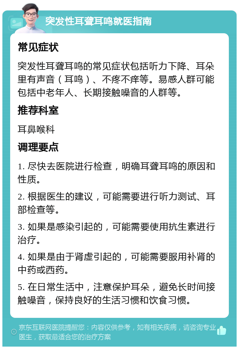 突发性耳聋耳鸣就医指南 常见症状 突发性耳聋耳鸣的常见症状包括听力下降、耳朵里有声音（耳鸣）、不疼不痒等。易感人群可能包括中老年人、长期接触噪音的人群等。 推荐科室 耳鼻喉科 调理要点 1. 尽快去医院进行检查，明确耳聋耳鸣的原因和性质。 2. 根据医生的建议，可能需要进行听力测试、耳部检查等。 3. 如果是感染引起的，可能需要使用抗生素进行治疗。 4. 如果是由于肾虚引起的，可能需要服用补肾的中药或西药。 5. 在日常生活中，注意保护耳朵，避免长时间接触噪音，保持良好的生活习惯和饮食习惯。