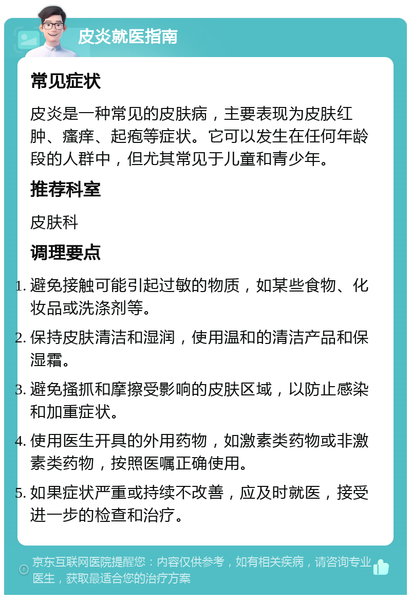 皮炎就医指南 常见症状 皮炎是一种常见的皮肤病，主要表现为皮肤红肿、瘙痒、起疱等症状。它可以发生在任何年龄段的人群中，但尤其常见于儿童和青少年。 推荐科室 皮肤科 调理要点 避免接触可能引起过敏的物质，如某些食物、化妆品或洗涤剂等。 保持皮肤清洁和湿润，使用温和的清洁产品和保湿霜。 避免搔抓和摩擦受影响的皮肤区域，以防止感染和加重症状。 使用医生开具的外用药物，如激素类药物或非激素类药物，按照医嘱正确使用。 如果症状严重或持续不改善，应及时就医，接受进一步的检查和治疗。