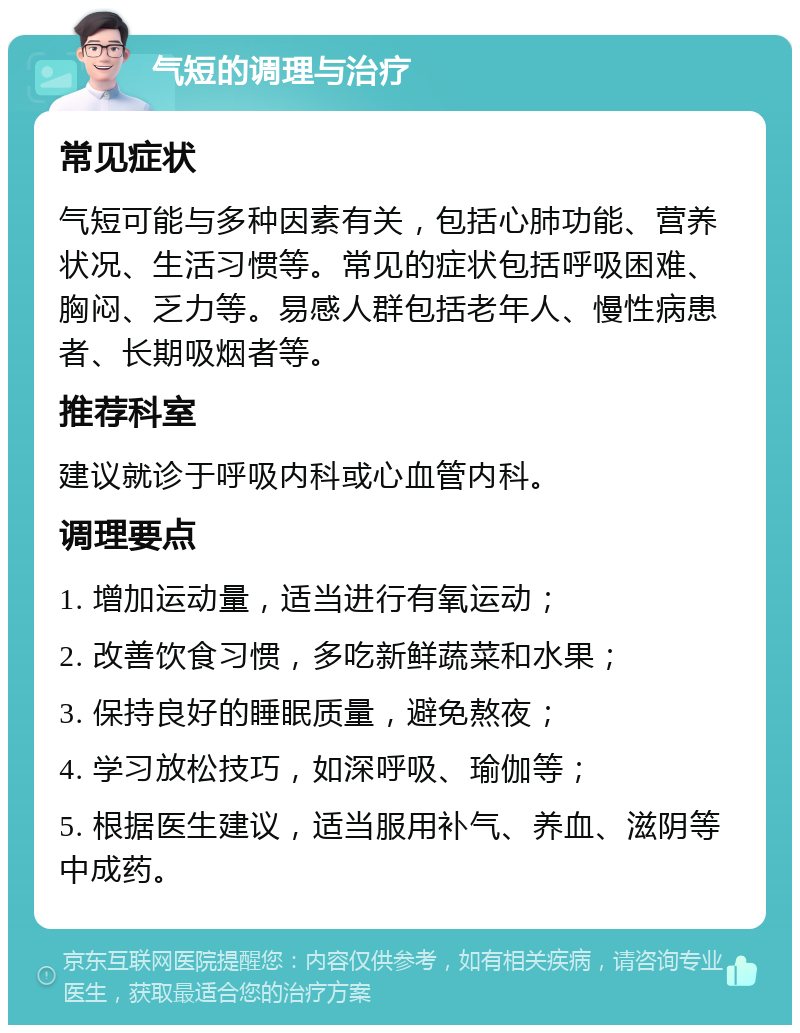 气短的调理与治疗 常见症状 气短可能与多种因素有关，包括心肺功能、营养状况、生活习惯等。常见的症状包括呼吸困难、胸闷、乏力等。易感人群包括老年人、慢性病患者、长期吸烟者等。 推荐科室 建议就诊于呼吸内科或心血管内科。 调理要点 1. 增加运动量，适当进行有氧运动； 2. 改善饮食习惯，多吃新鲜蔬菜和水果； 3. 保持良好的睡眠质量，避免熬夜； 4. 学习放松技巧，如深呼吸、瑜伽等； 5. 根据医生建议，适当服用补气、养血、滋阴等中成药。