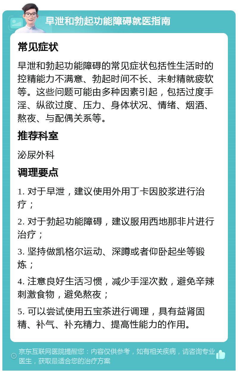 早泄和勃起功能障碍就医指南 常见症状 早泄和勃起功能障碍的常见症状包括性生活时的控精能力不满意、勃起时间不长、未射精就疲软等。这些问题可能由多种因素引起，包括过度手淫、纵欲过度、压力、身体状况、情绪、烟酒、熬夜、与配偶关系等。 推荐科室 泌尿外科 调理要点 1. 对于早泄，建议使用外用丁卡因胶浆进行治疗； 2. 对于勃起功能障碍，建议服用西地那非片进行治疗； 3. 坚持做凯格尔运动、深蹲或者仰卧起坐等锻炼； 4. 注意良好生活习惯，减少手淫次数，避免辛辣刺激食物，避免熬夜； 5. 可以尝试使用五宝茶进行调理，具有益肾固精、补气、补充精力、提高性能力的作用。