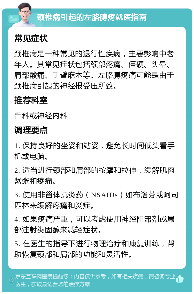 颈椎病引起的左胳膊疼就医指南 常见症状 颈椎病是一种常见的退行性疾病，主要影响中老年人。其常见症状包括颈部疼痛、僵硬、头晕、肩部酸痛、手臂麻木等。左胳膊疼痛可能是由于颈椎病引起的神经根受压所致。 推荐科室 骨科或神经内科 调理要点 1. 保持良好的坐姿和站姿，避免长时间低头看手机或电脑。 2. 适当进行颈部和肩部的按摩和拉伸，缓解肌肉紧张和疼痛。 3. 使用非甾体抗炎药（NSAIDs）如布洛芬或阿司匹林来缓解疼痛和炎症。 4. 如果疼痛严重，可以考虑使用神经阻滞剂或局部注射类固醇来减轻症状。 5. 在医生的指导下进行物理治疗和康复训练，帮助恢复颈部和肩部的功能和灵活性。