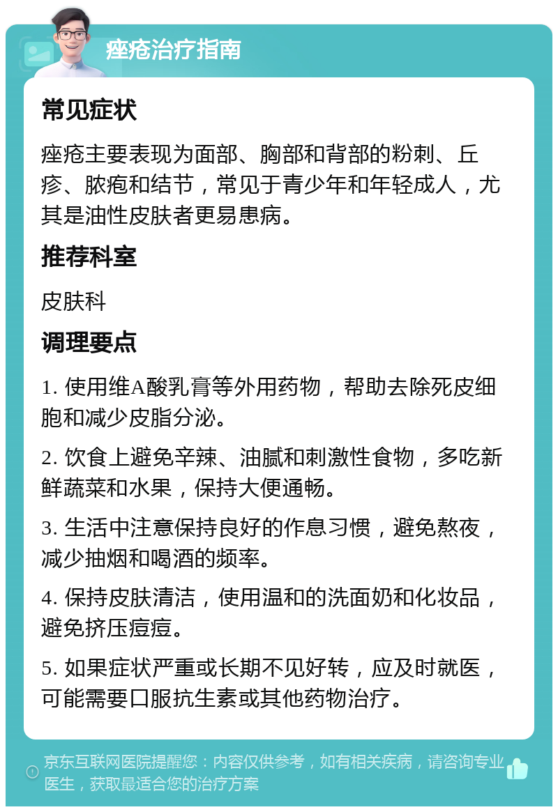 痤疮治疗指南 常见症状 痤疮主要表现为面部、胸部和背部的粉刺、丘疹、脓疱和结节，常见于青少年和年轻成人，尤其是油性皮肤者更易患病。 推荐科室 皮肤科 调理要点 1. 使用维A酸乳膏等外用药物，帮助去除死皮细胞和减少皮脂分泌。 2. 饮食上避免辛辣、油腻和刺激性食物，多吃新鲜蔬菜和水果，保持大便通畅。 3. 生活中注意保持良好的作息习惯，避免熬夜，减少抽烟和喝酒的频率。 4. 保持皮肤清洁，使用温和的洗面奶和化妆品，避免挤压痘痘。 5. 如果症状严重或长期不见好转，应及时就医，可能需要口服抗生素或其他药物治疗。