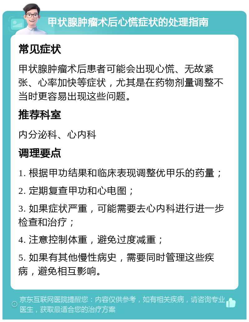 甲状腺肿瘤术后心慌症状的处理指南 常见症状 甲状腺肿瘤术后患者可能会出现心慌、无故紧张、心率加快等症状，尤其是在药物剂量调整不当时更容易出现这些问题。 推荐科室 内分泌科、心内科 调理要点 1. 根据甲功结果和临床表现调整优甲乐的药量； 2. 定期复查甲功和心电图； 3. 如果症状严重，可能需要去心内科进行进一步检查和治疗； 4. 注意控制体重，避免过度减重； 5. 如果有其他慢性病史，需要同时管理这些疾病，避免相互影响。