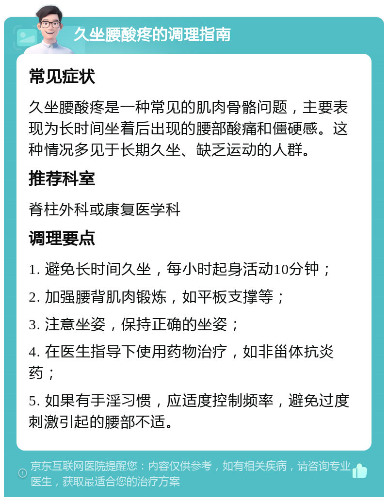 久坐腰酸疼的调理指南 常见症状 久坐腰酸疼是一种常见的肌肉骨骼问题，主要表现为长时间坐着后出现的腰部酸痛和僵硬感。这种情况多见于长期久坐、缺乏运动的人群。 推荐科室 脊柱外科或康复医学科 调理要点 1. 避免长时间久坐，每小时起身活动10分钟； 2. 加强腰背肌肉锻炼，如平板支撑等； 3. 注意坐姿，保持正确的坐姿； 4. 在医生指导下使用药物治疗，如非甾体抗炎药； 5. 如果有手淫习惯，应适度控制频率，避免过度刺激引起的腰部不适。