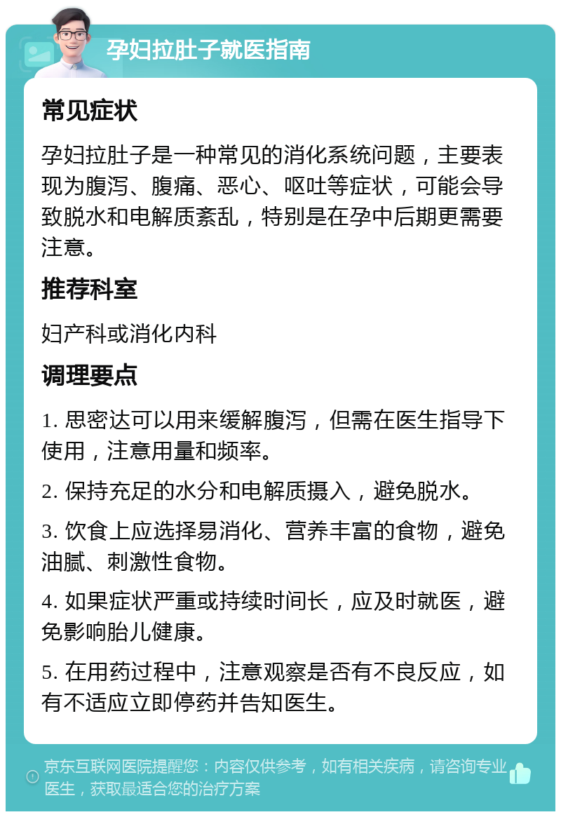 孕妇拉肚子就医指南 常见症状 孕妇拉肚子是一种常见的消化系统问题，主要表现为腹泻、腹痛、恶心、呕吐等症状，可能会导致脱水和电解质紊乱，特别是在孕中后期更需要注意。 推荐科室 妇产科或消化内科 调理要点 1. 思密达可以用来缓解腹泻，但需在医生指导下使用，注意用量和频率。 2. 保持充足的水分和电解质摄入，避免脱水。 3. 饮食上应选择易消化、营养丰富的食物，避免油腻、刺激性食物。 4. 如果症状严重或持续时间长，应及时就医，避免影响胎儿健康。 5. 在用药过程中，注意观察是否有不良反应，如有不适应立即停药并告知医生。