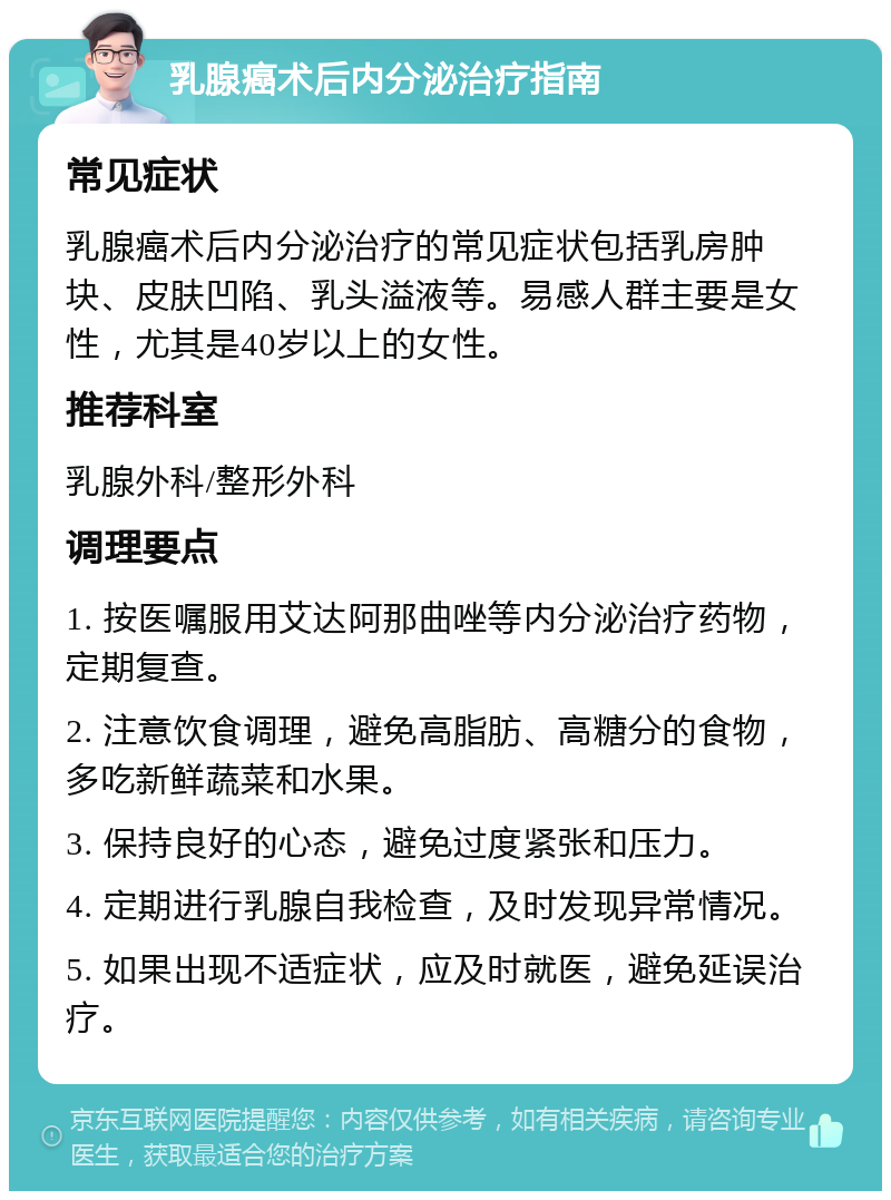 乳腺癌术后内分泌治疗指南 常见症状 乳腺癌术后内分泌治疗的常见症状包括乳房肿块、皮肤凹陷、乳头溢液等。易感人群主要是女性，尤其是40岁以上的女性。 推荐科室 乳腺外科/整形外科 调理要点 1. 按医嘱服用艾达阿那曲唑等内分泌治疗药物，定期复查。 2. 注意饮食调理，避免高脂肪、高糖分的食物，多吃新鲜蔬菜和水果。 3. 保持良好的心态，避免过度紧张和压力。 4. 定期进行乳腺自我检查，及时发现异常情况。 5. 如果出现不适症状，应及时就医，避免延误治疗。