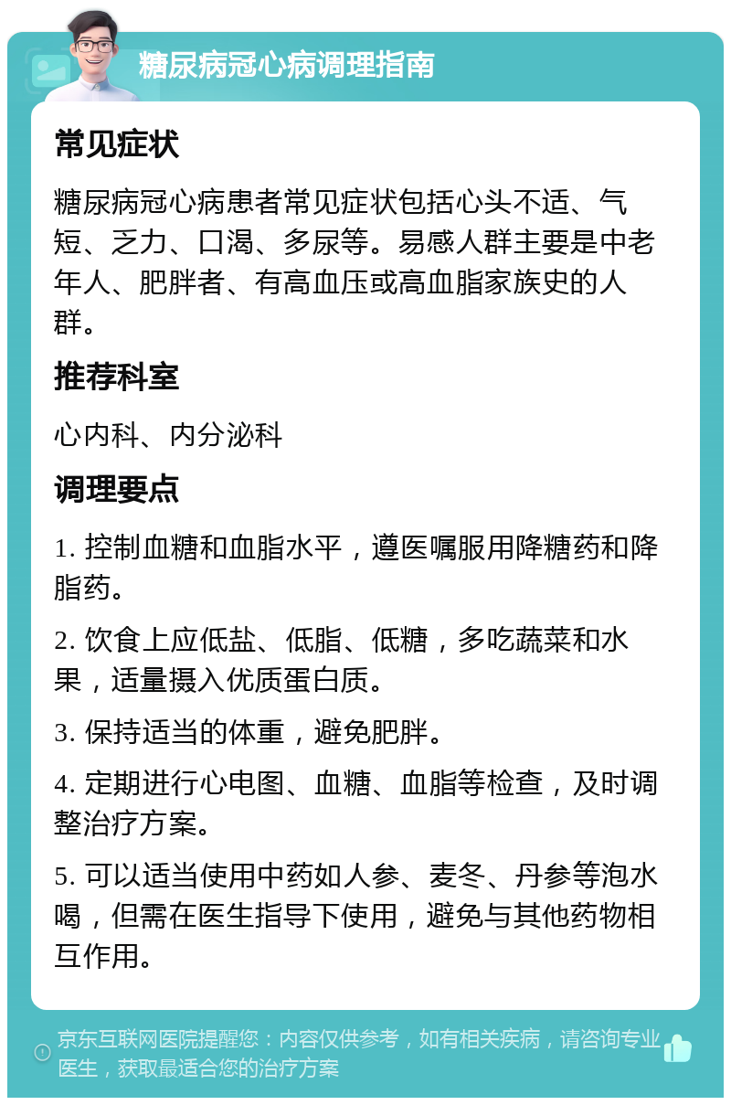 糖尿病冠心病调理指南 常见症状 糖尿病冠心病患者常见症状包括心头不适、气短、乏力、口渴、多尿等。易感人群主要是中老年人、肥胖者、有高血压或高血脂家族史的人群。 推荐科室 心内科、内分泌科 调理要点 1. 控制血糖和血脂水平，遵医嘱服用降糖药和降脂药。 2. 饮食上应低盐、低脂、低糖，多吃蔬菜和水果，适量摄入优质蛋白质。 3. 保持适当的体重，避免肥胖。 4. 定期进行心电图、血糖、血脂等检查，及时调整治疗方案。 5. 可以适当使用中药如人参、麦冬、丹参等泡水喝，但需在医生指导下使用，避免与其他药物相互作用。