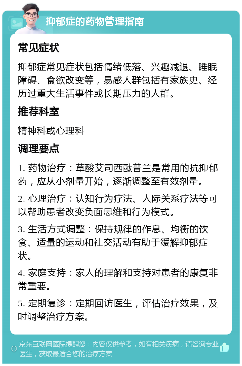 抑郁症的药物管理指南 常见症状 抑郁症常见症状包括情绪低落、兴趣减退、睡眠障碍、食欲改变等，易感人群包括有家族史、经历过重大生活事件或长期压力的人群。 推荐科室 精神科或心理科 调理要点 1. 药物治疗：草酸艾司西酞普兰是常用的抗抑郁药，应从小剂量开始，逐渐调整至有效剂量。 2. 心理治疗：认知行为疗法、人际关系疗法等可以帮助患者改变负面思维和行为模式。 3. 生活方式调整：保持规律的作息、均衡的饮食、适量的运动和社交活动有助于缓解抑郁症状。 4. 家庭支持：家人的理解和支持对患者的康复非常重要。 5. 定期复诊：定期回访医生，评估治疗效果，及时调整治疗方案。