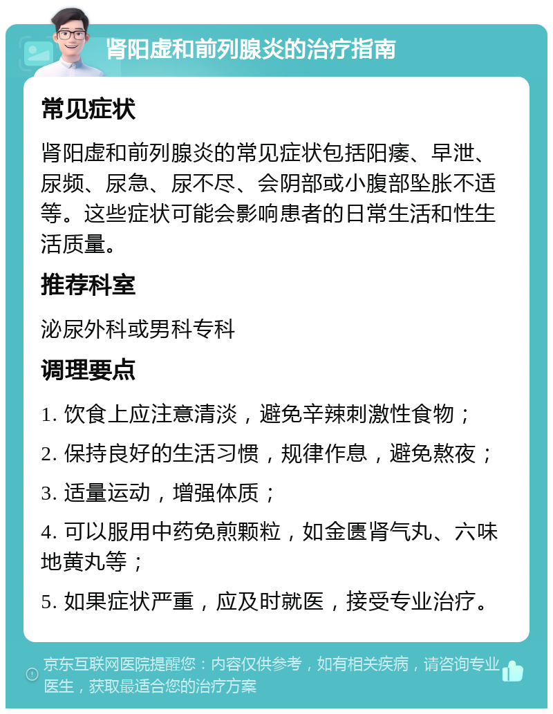 肾阳虚和前列腺炎的治疗指南 常见症状 肾阳虚和前列腺炎的常见症状包括阳痿、早泄、尿频、尿急、尿不尽、会阴部或小腹部坠胀不适等。这些症状可能会影响患者的日常生活和性生活质量。 推荐科室 泌尿外科或男科专科 调理要点 1. 饮食上应注意清淡，避免辛辣刺激性食物； 2. 保持良好的生活习惯，规律作息，避免熬夜； 3. 适量运动，增强体质； 4. 可以服用中药免煎颗粒，如金匮肾气丸、六味地黄丸等； 5. 如果症状严重，应及时就医，接受专业治疗。