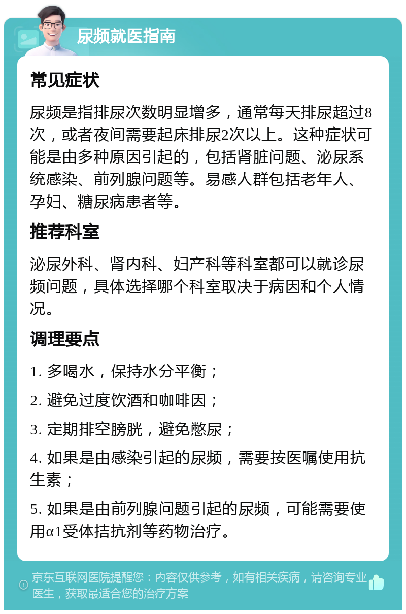 尿频就医指南 常见症状 尿频是指排尿次数明显增多，通常每天排尿超过8次，或者夜间需要起床排尿2次以上。这种症状可能是由多种原因引起的，包括肾脏问题、泌尿系统感染、前列腺问题等。易感人群包括老年人、孕妇、糖尿病患者等。 推荐科室 泌尿外科、肾内科、妇产科等科室都可以就诊尿频问题，具体选择哪个科室取决于病因和个人情况。 调理要点 1. 多喝水，保持水分平衡； 2. 避免过度饮酒和咖啡因； 3. 定期排空膀胱，避免憋尿； 4. 如果是由感染引起的尿频，需要按医嘱使用抗生素； 5. 如果是由前列腺问题引起的尿频，可能需要使用α1受体拮抗剂等药物治疗。