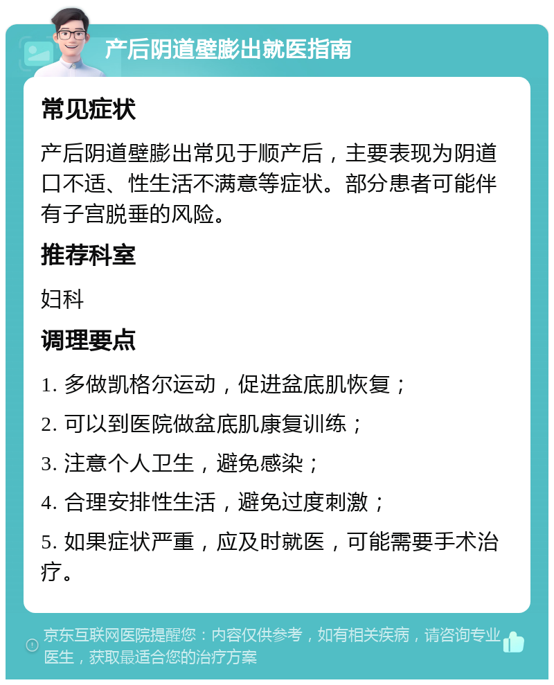 产后阴道壁膨出就医指南 常见症状 产后阴道壁膨出常见于顺产后，主要表现为阴道口不适、性生活不满意等症状。部分患者可能伴有子宫脱垂的风险。 推荐科室 妇科 调理要点 1. 多做凯格尔运动，促进盆底肌恢复； 2. 可以到医院做盆底肌康复训练； 3. 注意个人卫生，避免感染； 4. 合理安排性生活，避免过度刺激； 5. 如果症状严重，应及时就医，可能需要手术治疗。