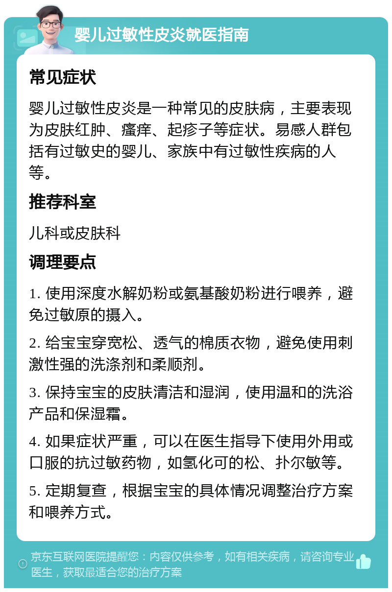 婴儿过敏性皮炎就医指南 常见症状 婴儿过敏性皮炎是一种常见的皮肤病，主要表现为皮肤红肿、瘙痒、起疹子等症状。易感人群包括有过敏史的婴儿、家族中有过敏性疾病的人等。 推荐科室 儿科或皮肤科 调理要点 1. 使用深度水解奶粉或氨基酸奶粉进行喂养，避免过敏原的摄入。 2. 给宝宝穿宽松、透气的棉质衣物，避免使用刺激性强的洗涤剂和柔顺剂。 3. 保持宝宝的皮肤清洁和湿润，使用温和的洗浴产品和保湿霜。 4. 如果症状严重，可以在医生指导下使用外用或口服的抗过敏药物，如氢化可的松、扑尔敏等。 5. 定期复查，根据宝宝的具体情况调整治疗方案和喂养方式。