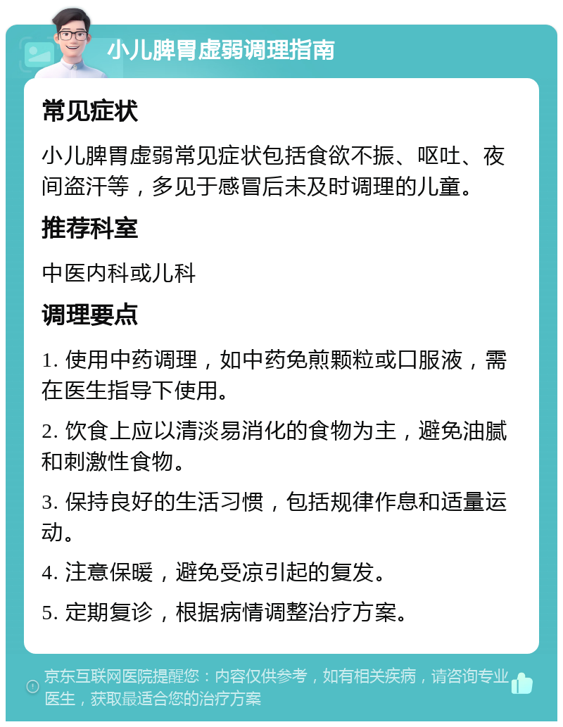 小儿脾胃虚弱调理指南 常见症状 小儿脾胃虚弱常见症状包括食欲不振、呕吐、夜间盗汗等，多见于感冒后未及时调理的儿童。 推荐科室 中医内科或儿科 调理要点 1. 使用中药调理，如中药免煎颗粒或口服液，需在医生指导下使用。 2. 饮食上应以清淡易消化的食物为主，避免油腻和刺激性食物。 3. 保持良好的生活习惯，包括规律作息和适量运动。 4. 注意保暖，避免受凉引起的复发。 5. 定期复诊，根据病情调整治疗方案。