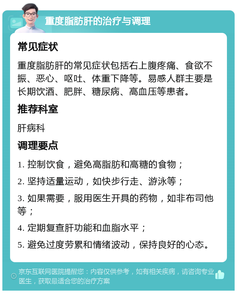 重度脂肪肝的治疗与调理 常见症状 重度脂肪肝的常见症状包括右上腹疼痛、食欲不振、恶心、呕吐、体重下降等。易感人群主要是长期饮酒、肥胖、糖尿病、高血压等患者。 推荐科室 肝病科 调理要点 1. 控制饮食，避免高脂肪和高糖的食物； 2. 坚持适量运动，如快步行走、游泳等； 3. 如果需要，服用医生开具的药物，如非布司他等； 4. 定期复查肝功能和血脂水平； 5. 避免过度劳累和情绪波动，保持良好的心态。