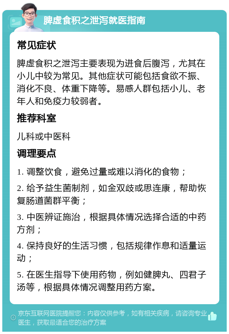 脾虚食积之泄泻就医指南 常见症状 脾虚食积之泄泻主要表现为进食后腹泻，尤其在小儿中较为常见。其他症状可能包括食欲不振、消化不良、体重下降等。易感人群包括小儿、老年人和免疫力较弱者。 推荐科室 儿科或中医科 调理要点 1. 调整饮食，避免过量或难以消化的食物； 2. 给予益生菌制剂，如金双歧或思连康，帮助恢复肠道菌群平衡； 3. 中医辨证施治，根据具体情况选择合适的中药方剂； 4. 保持良好的生活习惯，包括规律作息和适量运动； 5. 在医生指导下使用药物，例如健脾丸、四君子汤等，根据具体情况调整用药方案。