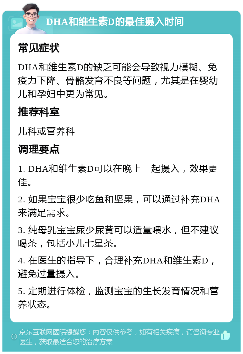 DHA和维生素D的最佳摄入时间 常见症状 DHA和维生素D的缺乏可能会导致视力模糊、免疫力下降、骨骼发育不良等问题，尤其是在婴幼儿和孕妇中更为常见。 推荐科室 儿科或营养科 调理要点 1. DHA和维生素D可以在晚上一起摄入，效果更佳。 2. 如果宝宝很少吃鱼和坚果，可以通过补充DHA来满足需求。 3. 纯母乳宝宝尿少尿黄可以适量喂水，但不建议喝茶，包括小儿七星茶。 4. 在医生的指导下，合理补充DHA和维生素D，避免过量摄入。 5. 定期进行体检，监测宝宝的生长发育情况和营养状态。