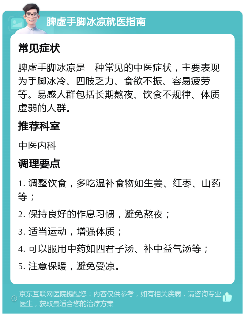 脾虚手脚冰凉就医指南 常见症状 脾虚手脚冰凉是一种常见的中医症状，主要表现为手脚冰冷、四肢乏力、食欲不振、容易疲劳等。易感人群包括长期熬夜、饮食不规律、体质虚弱的人群。 推荐科室 中医内科 调理要点 1. 调整饮食，多吃温补食物如生姜、红枣、山药等； 2. 保持良好的作息习惯，避免熬夜； 3. 适当运动，增强体质； 4. 可以服用中药如四君子汤、补中益气汤等； 5. 注意保暖，避免受凉。