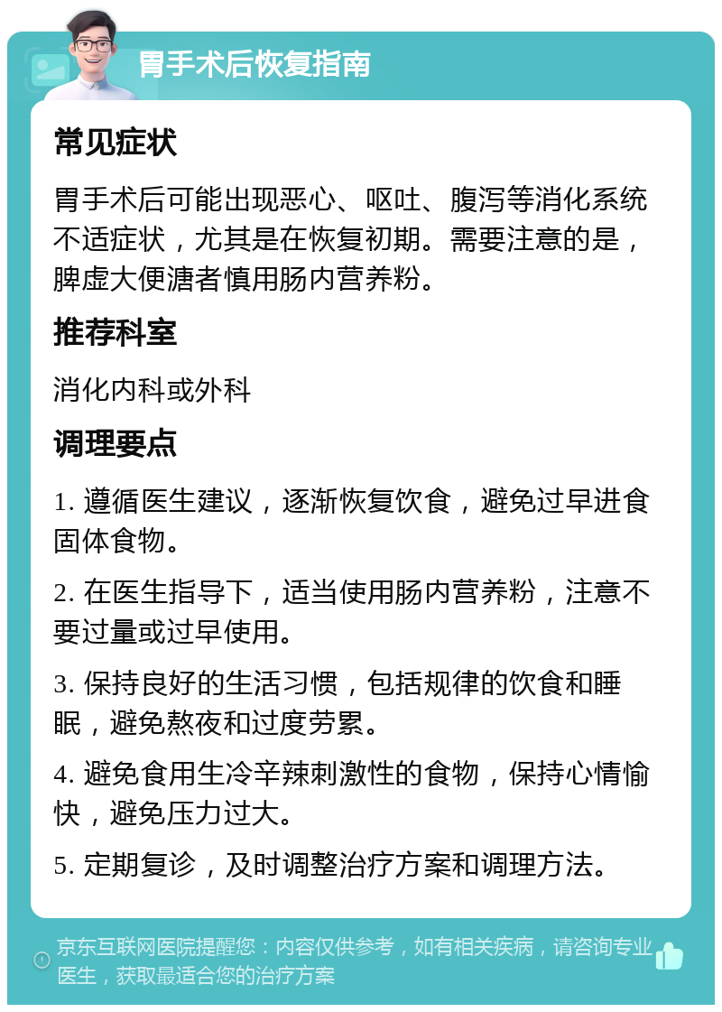 胃手术后恢复指南 常见症状 胃手术后可能出现恶心、呕吐、腹泻等消化系统不适症状，尤其是在恢复初期。需要注意的是，脾虚大便溏者慎用肠内营养粉。 推荐科室 消化内科或外科 调理要点 1. 遵循医生建议，逐渐恢复饮食，避免过早进食固体食物。 2. 在医生指导下，适当使用肠内营养粉，注意不要过量或过早使用。 3. 保持良好的生活习惯，包括规律的饮食和睡眠，避免熬夜和过度劳累。 4. 避免食用生冷辛辣刺激性的食物，保持心情愉快，避免压力过大。 5. 定期复诊，及时调整治疗方案和调理方法。