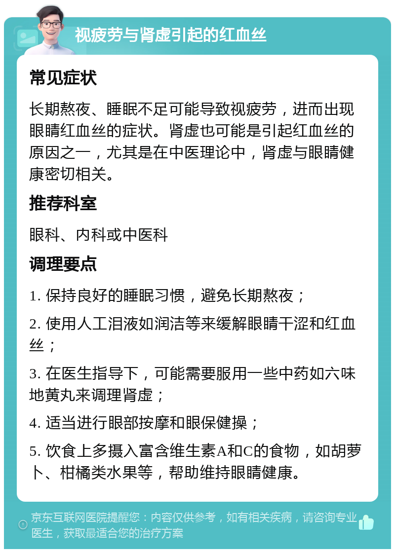 视疲劳与肾虚引起的红血丝 常见症状 长期熬夜、睡眠不足可能导致视疲劳，进而出现眼睛红血丝的症状。肾虚也可能是引起红血丝的原因之一，尤其是在中医理论中，肾虚与眼睛健康密切相关。 推荐科室 眼科、内科或中医科 调理要点 1. 保持良好的睡眠习惯，避免长期熬夜； 2. 使用人工泪液如润洁等来缓解眼睛干涩和红血丝； 3. 在医生指导下，可能需要服用一些中药如六味地黄丸来调理肾虚； 4. 适当进行眼部按摩和眼保健操； 5. 饮食上多摄入富含维生素A和C的食物，如胡萝卜、柑橘类水果等，帮助维持眼睛健康。