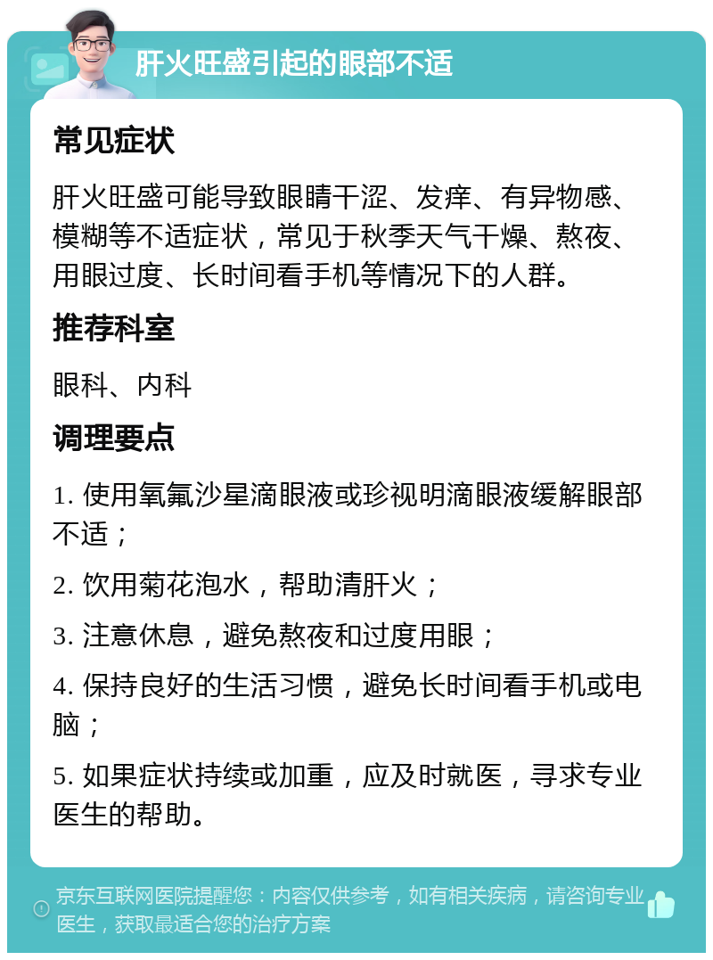 肝火旺盛引起的眼部不适 常见症状 肝火旺盛可能导致眼睛干涩、发痒、有异物感、模糊等不适症状，常见于秋季天气干燥、熬夜、用眼过度、长时间看手机等情况下的人群。 推荐科室 眼科、内科 调理要点 1. 使用氧氟沙星滴眼液或珍视明滴眼液缓解眼部不适； 2. 饮用菊花泡水，帮助清肝火； 3. 注意休息，避免熬夜和过度用眼； 4. 保持良好的生活习惯，避免长时间看手机或电脑； 5. 如果症状持续或加重，应及时就医，寻求专业医生的帮助。