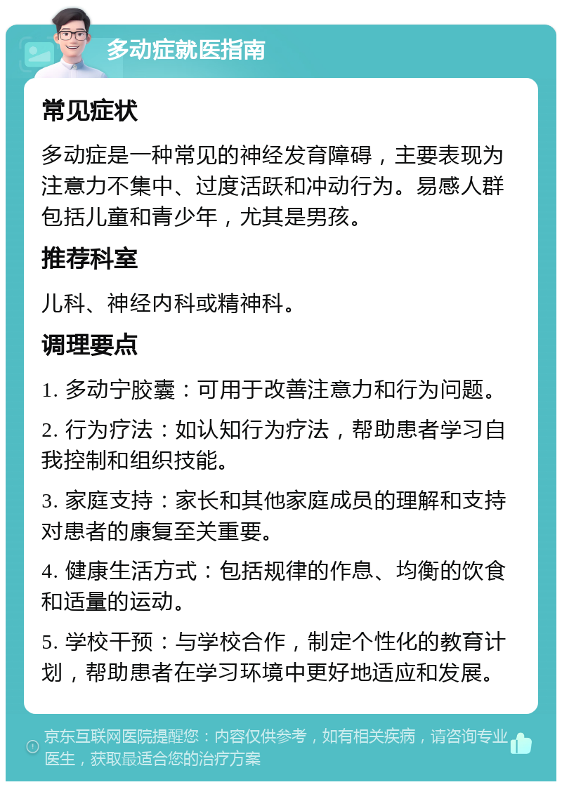 多动症就医指南 常见症状 多动症是一种常见的神经发育障碍，主要表现为注意力不集中、过度活跃和冲动行为。易感人群包括儿童和青少年，尤其是男孩。 推荐科室 儿科、神经内科或精神科。 调理要点 1. 多动宁胶囊：可用于改善注意力和行为问题。 2. 行为疗法：如认知行为疗法，帮助患者学习自我控制和组织技能。 3. 家庭支持：家长和其他家庭成员的理解和支持对患者的康复至关重要。 4. 健康生活方式：包括规律的作息、均衡的饮食和适量的运动。 5. 学校干预：与学校合作，制定个性化的教育计划，帮助患者在学习环境中更好地适应和发展。