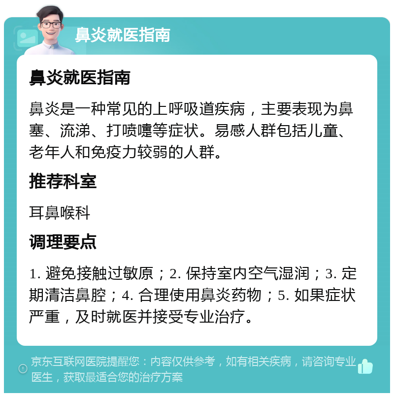 鼻炎就医指南 鼻炎就医指南 鼻炎是一种常见的上呼吸道疾病，主要表现为鼻塞、流涕、打喷嚏等症状。易感人群包括儿童、老年人和免疫力较弱的人群。 推荐科室 耳鼻喉科 调理要点 1. 避免接触过敏原；2. 保持室内空气湿润；3. 定期清洁鼻腔；4. 合理使用鼻炎药物；5. 如果症状严重，及时就医并接受专业治疗。