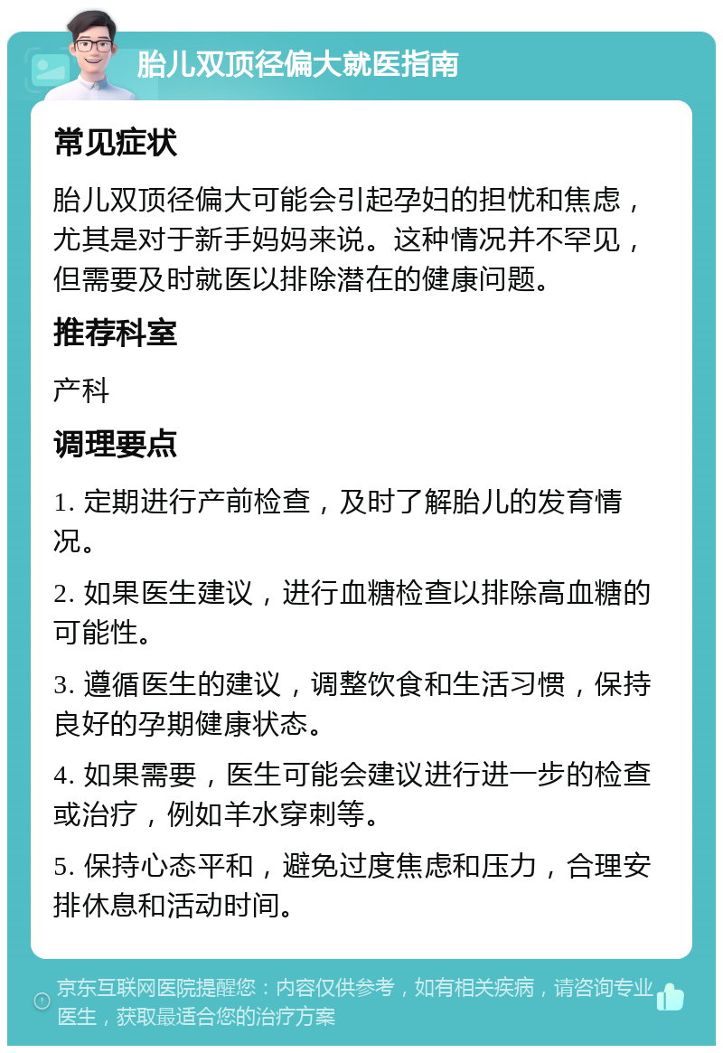 胎儿双顶径偏大就医指南 常见症状 胎儿双顶径偏大可能会引起孕妇的担忧和焦虑，尤其是对于新手妈妈来说。这种情况并不罕见，但需要及时就医以排除潜在的健康问题。 推荐科室 产科 调理要点 1. 定期进行产前检查，及时了解胎儿的发育情况。 2. 如果医生建议，进行血糖检查以排除高血糖的可能性。 3. 遵循医生的建议，调整饮食和生活习惯，保持良好的孕期健康状态。 4. 如果需要，医生可能会建议进行进一步的检查或治疗，例如羊水穿刺等。 5. 保持心态平和，避免过度焦虑和压力，合理安排休息和活动时间。