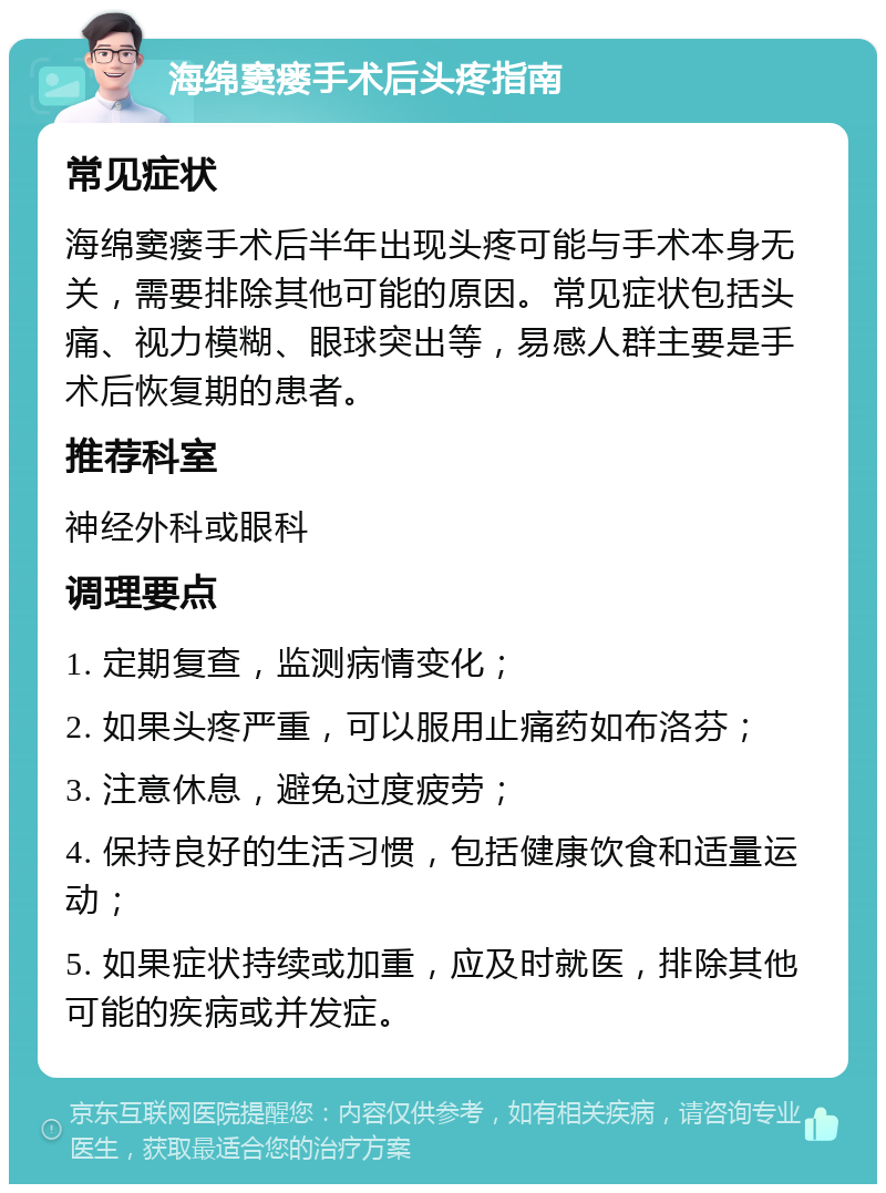 海绵窦瘘手术后头疼指南 常见症状 海绵窦瘘手术后半年出现头疼可能与手术本身无关，需要排除其他可能的原因。常见症状包括头痛、视力模糊、眼球突出等，易感人群主要是手术后恢复期的患者。 推荐科室 神经外科或眼科 调理要点 1. 定期复查，监测病情变化； 2. 如果头疼严重，可以服用止痛药如布洛芬； 3. 注意休息，避免过度疲劳； 4. 保持良好的生活习惯，包括健康饮食和适量运动； 5. 如果症状持续或加重，应及时就医，排除其他可能的疾病或并发症。