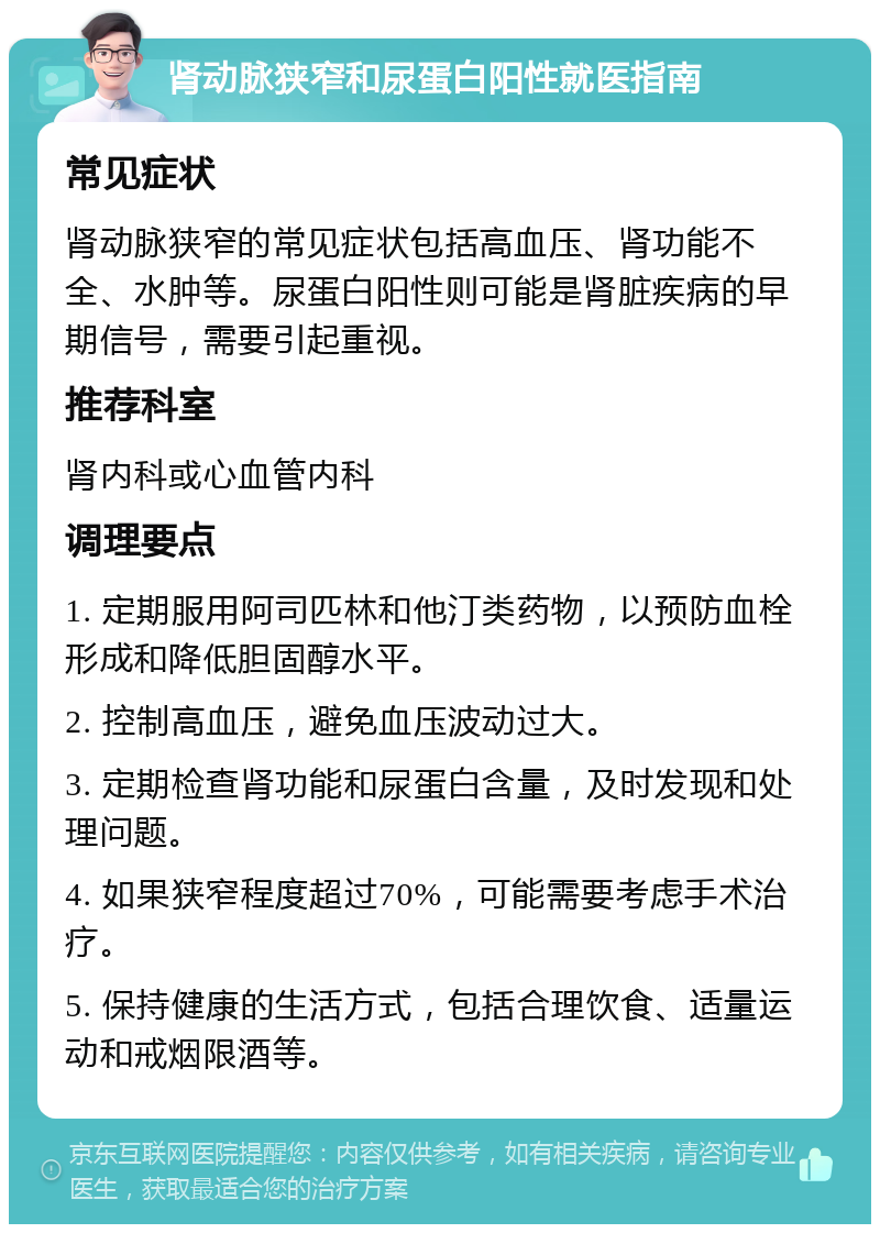 肾动脉狭窄和尿蛋白阳性就医指南 常见症状 肾动脉狭窄的常见症状包括高血压、肾功能不全、水肿等。尿蛋白阳性则可能是肾脏疾病的早期信号，需要引起重视。 推荐科室 肾内科或心血管内科 调理要点 1. 定期服用阿司匹林和他汀类药物，以预防血栓形成和降低胆固醇水平。 2. 控制高血压，避免血压波动过大。 3. 定期检查肾功能和尿蛋白含量，及时发现和处理问题。 4. 如果狭窄程度超过70%，可能需要考虑手术治疗。 5. 保持健康的生活方式，包括合理饮食、适量运动和戒烟限酒等。