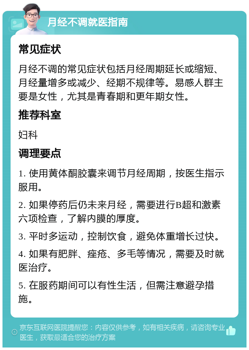 月经不调就医指南 常见症状 月经不调的常见症状包括月经周期延长或缩短、月经量增多或减少、经期不规律等。易感人群主要是女性，尤其是青春期和更年期女性。 推荐科室 妇科 调理要点 1. 使用黄体酮胶囊来调节月经周期，按医生指示服用。 2. 如果停药后仍未来月经，需要进行B超和激素六项检查，了解内膜的厚度。 3. 平时多运动，控制饮食，避免体重增长过快。 4. 如果有肥胖、痤疮、多毛等情况，需要及时就医治疗。 5. 在服药期间可以有性生活，但需注意避孕措施。