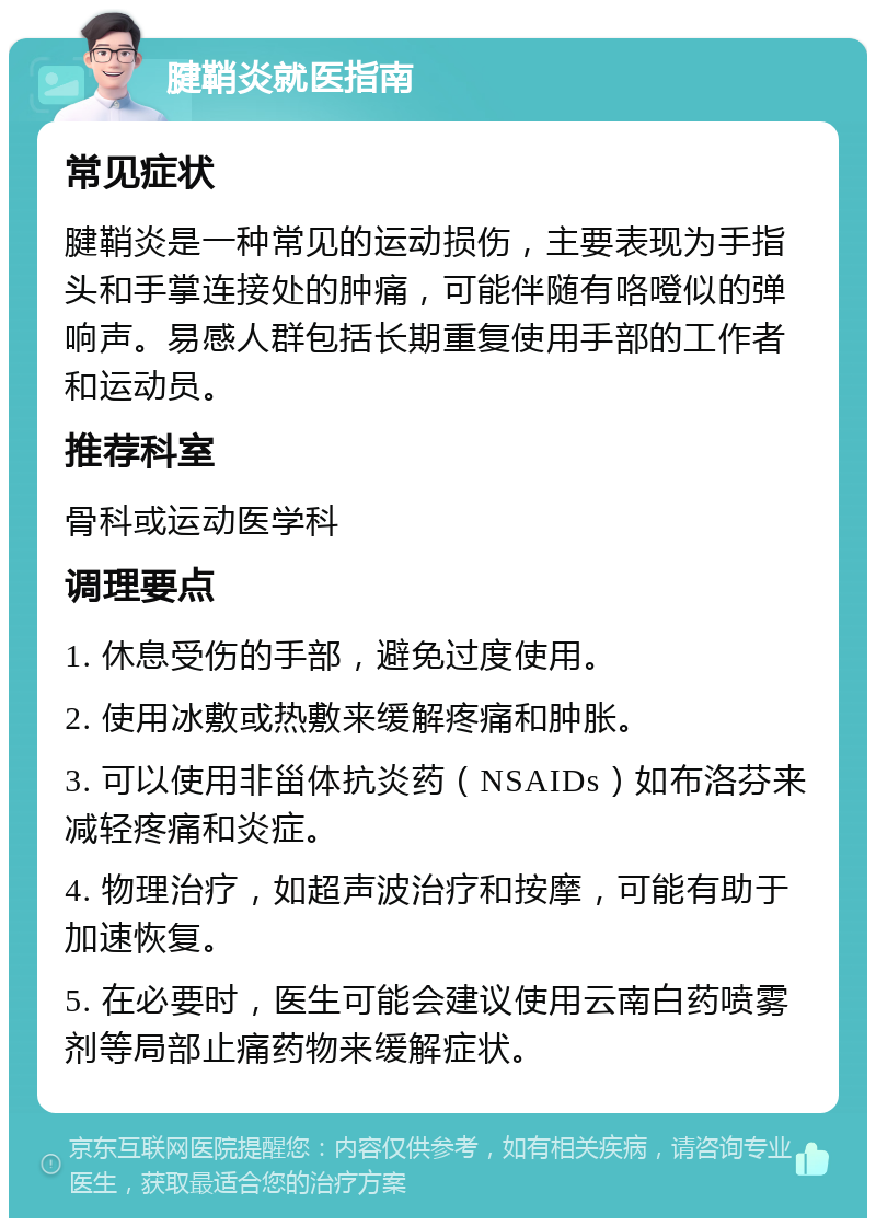 腱鞘炎就医指南 常见症状 腱鞘炎是一种常见的运动损伤，主要表现为手指头和手掌连接处的肿痛，可能伴随有咯噔似的弹响声。易感人群包括长期重复使用手部的工作者和运动员。 推荐科室 骨科或运动医学科 调理要点 1. 休息受伤的手部，避免过度使用。 2. 使用冰敷或热敷来缓解疼痛和肿胀。 3. 可以使用非甾体抗炎药（NSAIDs）如布洛芬来减轻疼痛和炎症。 4. 物理治疗，如超声波治疗和按摩，可能有助于加速恢复。 5. 在必要时，医生可能会建议使用云南白药喷雾剂等局部止痛药物来缓解症状。