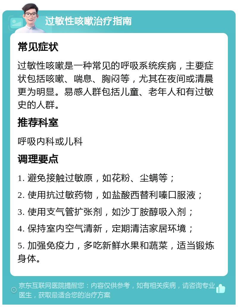 过敏性咳嗽治疗指南 常见症状 过敏性咳嗽是一种常见的呼吸系统疾病，主要症状包括咳嗽、喘息、胸闷等，尤其在夜间或清晨更为明显。易感人群包括儿童、老年人和有过敏史的人群。 推荐科室 呼吸内科或儿科 调理要点 1. 避免接触过敏原，如花粉、尘螨等； 2. 使用抗过敏药物，如盐酸西替利嗪口服液； 3. 使用支气管扩张剂，如沙丁胺醇吸入剂； 4. 保持室内空气清新，定期清洁家居环境； 5. 加强免疫力，多吃新鲜水果和蔬菜，适当锻炼身体。