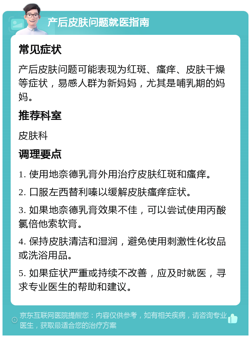 产后皮肤问题就医指南 常见症状 产后皮肤问题可能表现为红斑、瘙痒、皮肤干燥等症状，易感人群为新妈妈，尤其是哺乳期的妈妈。 推荐科室 皮肤科 调理要点 1. 使用地奈德乳膏外用治疗皮肤红斑和瘙痒。 2. 口服左西替利嗪以缓解皮肤瘙痒症状。 3. 如果地奈德乳膏效果不佳，可以尝试使用丙酸氯倍他索软膏。 4. 保持皮肤清洁和湿润，避免使用刺激性化妆品或洗浴用品。 5. 如果症状严重或持续不改善，应及时就医，寻求专业医生的帮助和建议。