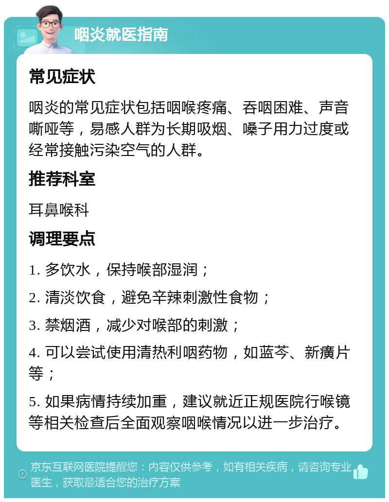 咽炎就医指南 常见症状 咽炎的常见症状包括咽喉疼痛、吞咽困难、声音嘶哑等，易感人群为长期吸烟、嗓子用力过度或经常接触污染空气的人群。 推荐科室 耳鼻喉科 调理要点 1. 多饮水，保持喉部湿润； 2. 清淡饮食，避免辛辣刺激性食物； 3. 禁烟酒，减少对喉部的刺激； 4. 可以尝试使用清热利咽药物，如蓝芩、新癀片等； 5. 如果病情持续加重，建议就近正规医院行喉镜等相关检查后全面观察咽喉情况以进一步治疗。