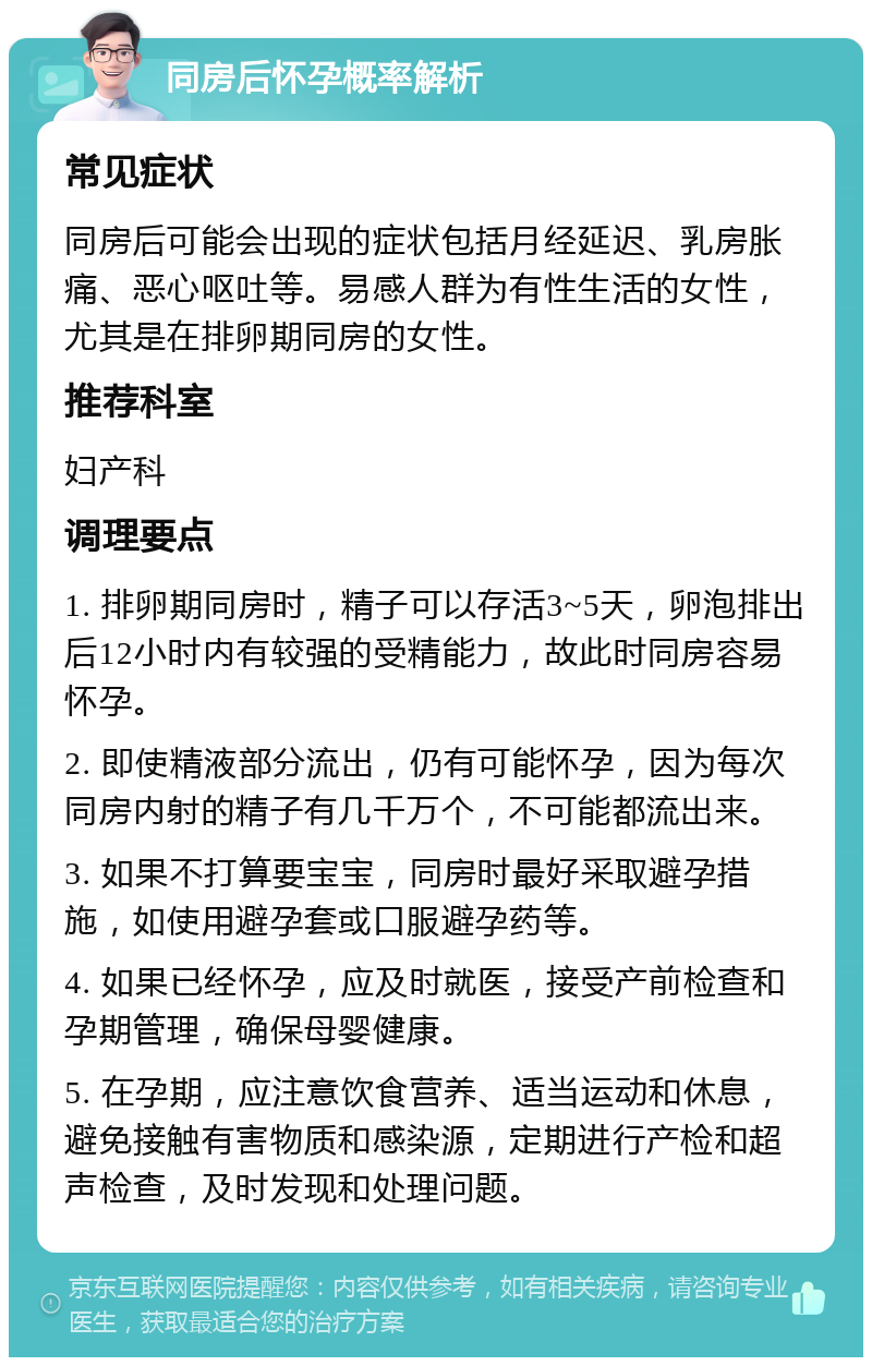 同房后怀孕概率解析 常见症状 同房后可能会出现的症状包括月经延迟、乳房胀痛、恶心呕吐等。易感人群为有性生活的女性，尤其是在排卵期同房的女性。 推荐科室 妇产科 调理要点 1. 排卵期同房时，精子可以存活3~5天，卵泡排出后12小时内有较强的受精能力，故此时同房容易怀孕。 2. 即使精液部分流出，仍有可能怀孕，因为每次同房内射的精子有几千万个，不可能都流出来。 3. 如果不打算要宝宝，同房时最好采取避孕措施，如使用避孕套或口服避孕药等。 4. 如果已经怀孕，应及时就医，接受产前检查和孕期管理，确保母婴健康。 5. 在孕期，应注意饮食营养、适当运动和休息，避免接触有害物质和感染源，定期进行产检和超声检查，及时发现和处理问题。