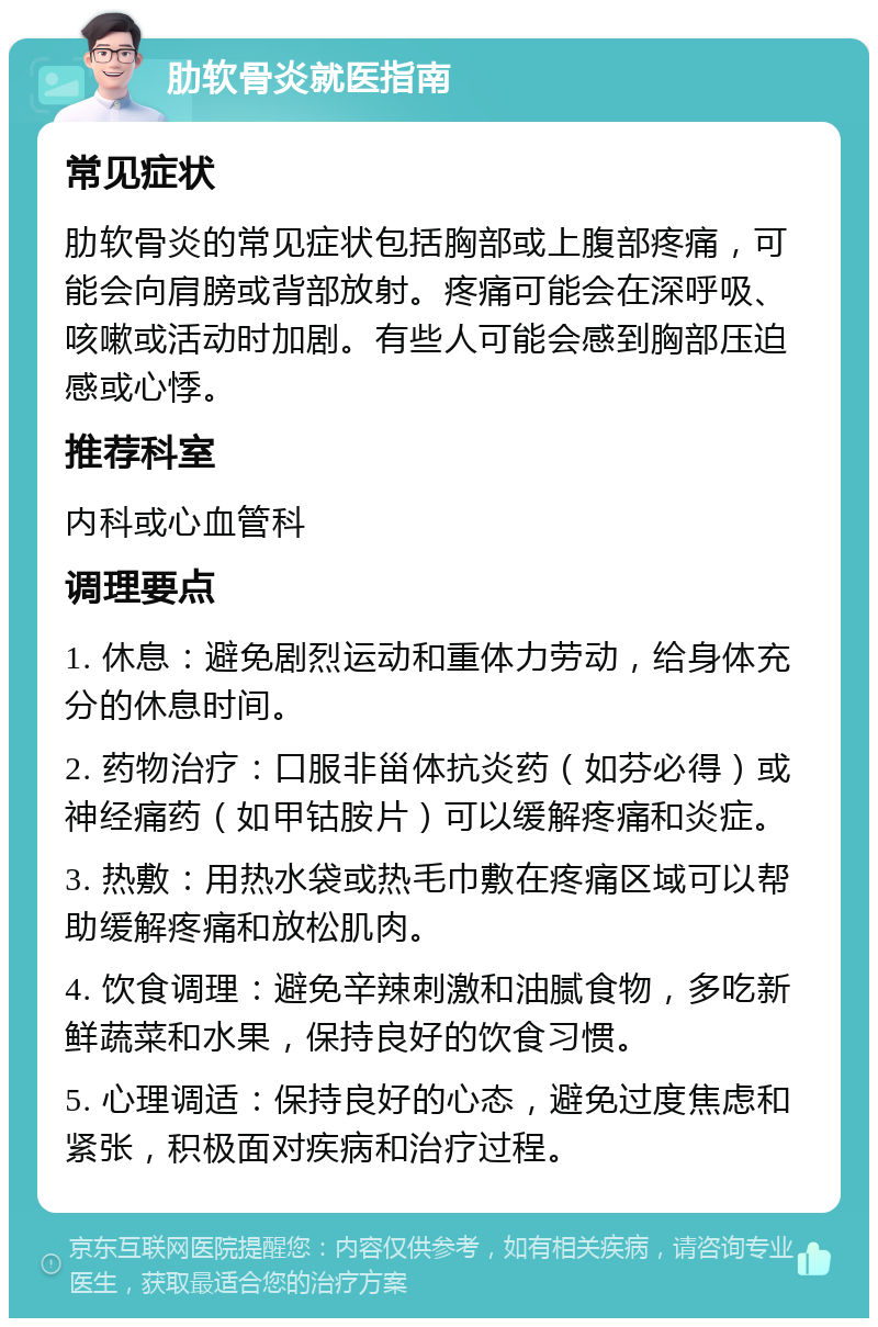 肋软骨炎就医指南 常见症状 肋软骨炎的常见症状包括胸部或上腹部疼痛，可能会向肩膀或背部放射。疼痛可能会在深呼吸、咳嗽或活动时加剧。有些人可能会感到胸部压迫感或心悸。 推荐科室 内科或心血管科 调理要点 1. 休息：避免剧烈运动和重体力劳动，给身体充分的休息时间。 2. 药物治疗：口服非甾体抗炎药（如芬必得）或神经痛药（如甲钴胺片）可以缓解疼痛和炎症。 3. 热敷：用热水袋或热毛巾敷在疼痛区域可以帮助缓解疼痛和放松肌肉。 4. 饮食调理：避免辛辣刺激和油腻食物，多吃新鲜蔬菜和水果，保持良好的饮食习惯。 5. 心理调适：保持良好的心态，避免过度焦虑和紧张，积极面对疾病和治疗过程。