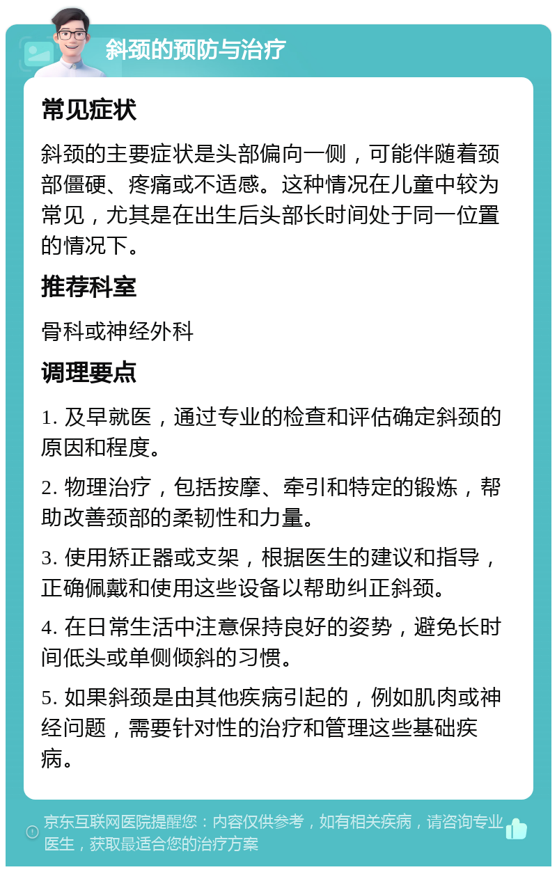 斜颈的预防与治疗 常见症状 斜颈的主要症状是头部偏向一侧，可能伴随着颈部僵硬、疼痛或不适感。这种情况在儿童中较为常见，尤其是在出生后头部长时间处于同一位置的情况下。 推荐科室 骨科或神经外科 调理要点 1. 及早就医，通过专业的检查和评估确定斜颈的原因和程度。 2. 物理治疗，包括按摩、牵引和特定的锻炼，帮助改善颈部的柔韧性和力量。 3. 使用矫正器或支架，根据医生的建议和指导，正确佩戴和使用这些设备以帮助纠正斜颈。 4. 在日常生活中注意保持良好的姿势，避免长时间低头或单侧倾斜的习惯。 5. 如果斜颈是由其他疾病引起的，例如肌肉或神经问题，需要针对性的治疗和管理这些基础疾病。